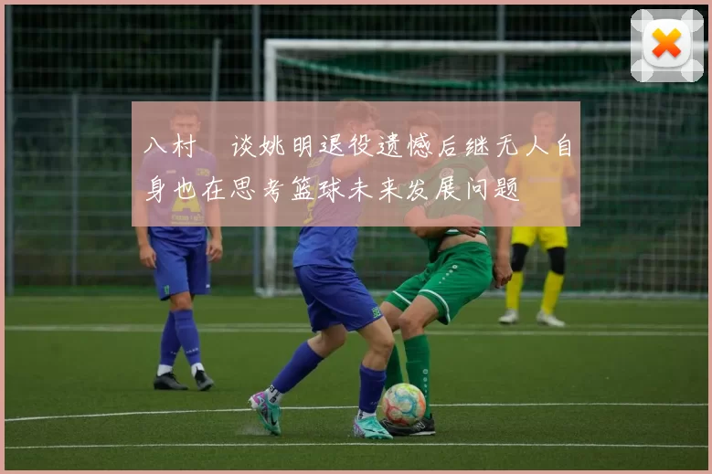 八村塁谈姚明退役遗憾后继无人自身也在思考篮球未来发展问题